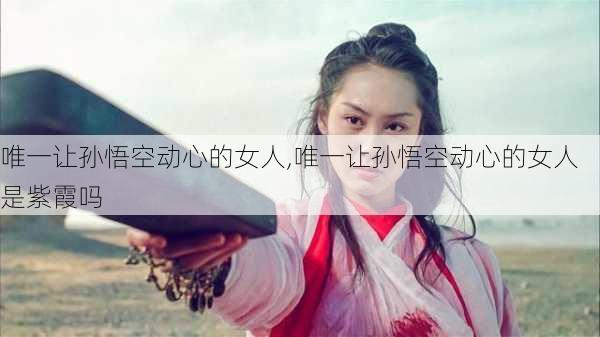 唯一让孙悟空动心的女人,唯一让孙悟空动心的女人是紫霞吗